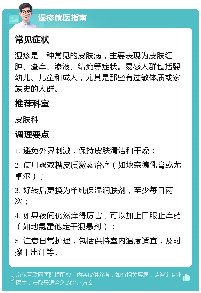 湿疹就医指南 常见症状 湿疹是一种常见的皮肤病，主要表现为皮肤红肿、瘙痒、渗液、结痂等症状。易感人群包括婴幼儿、儿童和成人，尤其是那些有过敏体质或家族史的人群。 推荐科室 皮肤科 调理要点 1. 避免外界刺激，保持皮肤清洁和干燥； 2. 使用弱效糖皮质激素治疗（如地奈德乳膏或尤卓尔）； 3. 好转后更换为单纯保湿润肤剂，至少每日两次； 4. 如果夜间仍然痒得厉害，可以加上口服止痒药（如地氯雷他定干混悬剂）； 5. 注意日常护理，包括保持室内温度适宜，及时擦干出汗等。