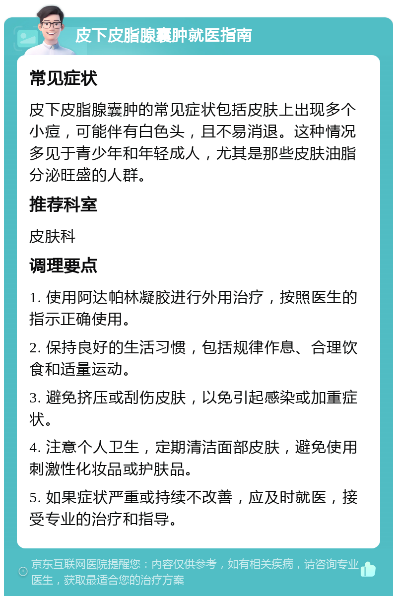 皮下皮脂腺囊肿就医指南 常见症状 皮下皮脂腺囊肿的常见症状包括皮肤上出现多个小痘，可能伴有白色头，且不易消退。这种情况多见于青少年和年轻成人，尤其是那些皮肤油脂分泌旺盛的人群。 推荐科室 皮肤科 调理要点 1. 使用阿达帕林凝胶进行外用治疗，按照医生的指示正确使用。 2. 保持良好的生活习惯，包括规律作息、合理饮食和适量运动。 3. 避免挤压或刮伤皮肤，以免引起感染或加重症状。 4. 注意个人卫生，定期清洁面部皮肤，避免使用刺激性化妆品或护肤品。 5. 如果症状严重或持续不改善，应及时就医，接受专业的治疗和指导。