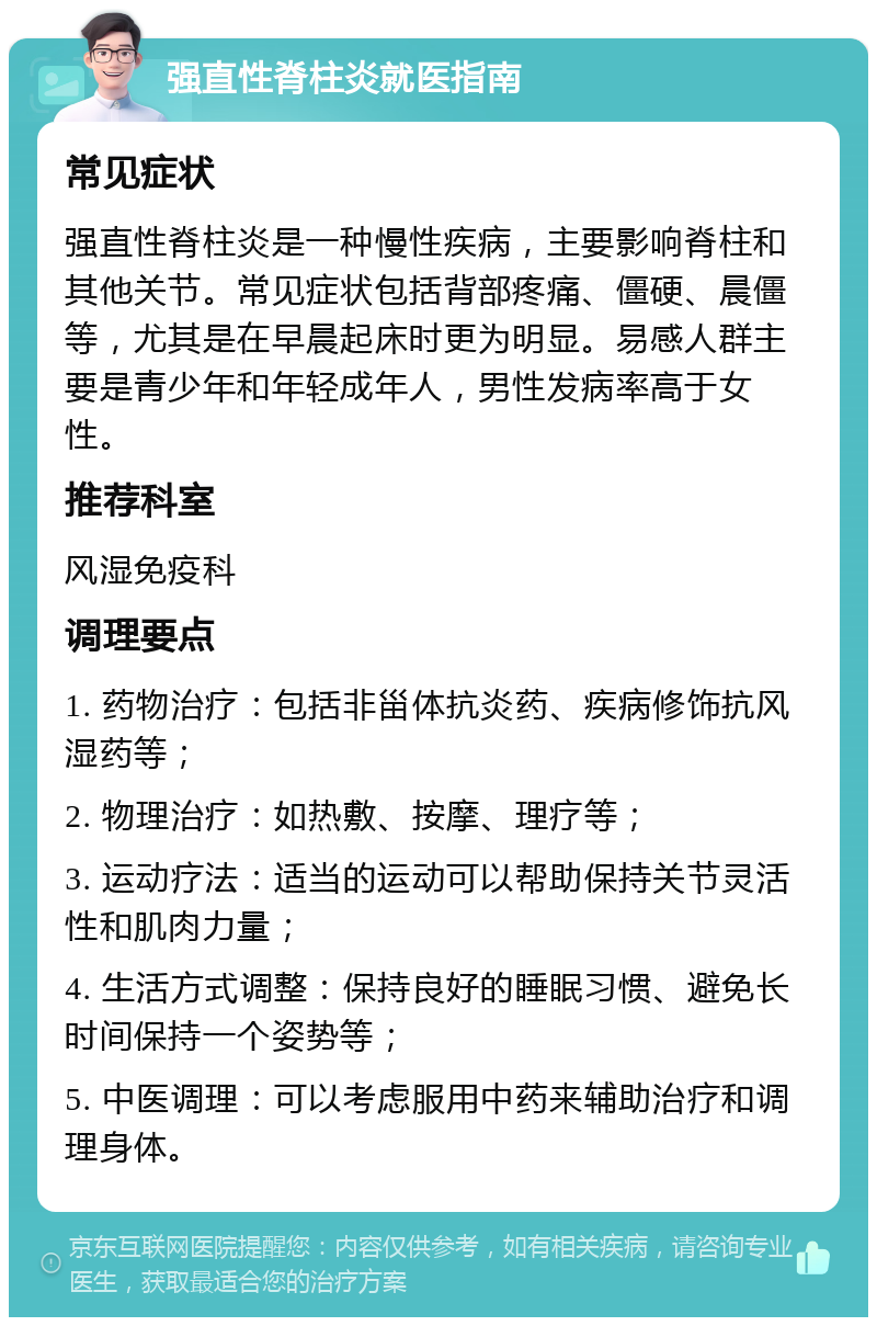 强直性脊柱炎就医指南 常见症状 强直性脊柱炎是一种慢性疾病，主要影响脊柱和其他关节。常见症状包括背部疼痛、僵硬、晨僵等，尤其是在早晨起床时更为明显。易感人群主要是青少年和年轻成年人，男性发病率高于女性。 推荐科室 风湿免疫科 调理要点 1. 药物治疗：包括非甾体抗炎药、疾病修饰抗风湿药等； 2. 物理治疗：如热敷、按摩、理疗等； 3. 运动疗法：适当的运动可以帮助保持关节灵活性和肌肉力量； 4. 生活方式调整：保持良好的睡眠习惯、避免长时间保持一个姿势等； 5. 中医调理：可以考虑服用中药来辅助治疗和调理身体。