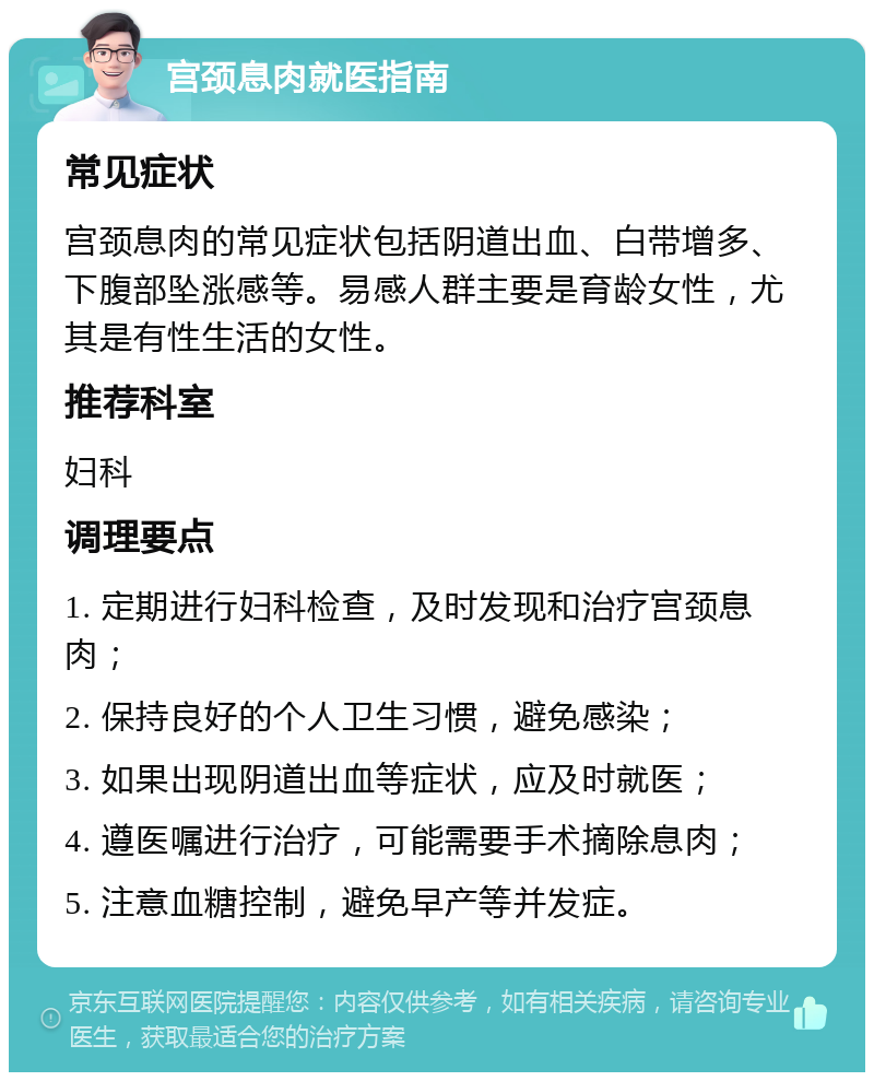 宫颈息肉就医指南 常见症状 宫颈息肉的常见症状包括阴道出血、白带增多、下腹部坠涨感等。易感人群主要是育龄女性，尤其是有性生活的女性。 推荐科室 妇科 调理要点 1. 定期进行妇科检查，及时发现和治疗宫颈息肉； 2. 保持良好的个人卫生习惯，避免感染； 3. 如果出现阴道出血等症状，应及时就医； 4. 遵医嘱进行治疗，可能需要手术摘除息肉； 5. 注意血糖控制，避免早产等并发症。