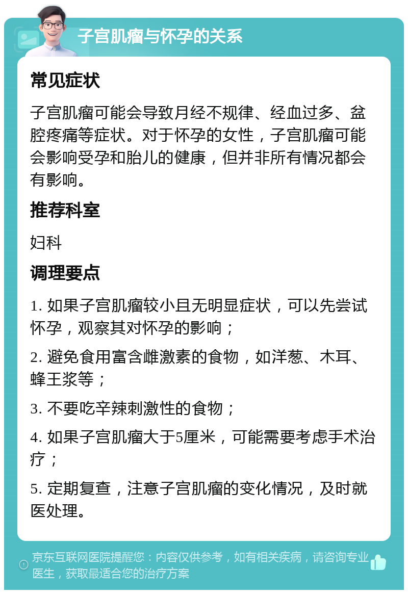 子宫肌瘤与怀孕的关系 常见症状 子宫肌瘤可能会导致月经不规律、经血过多、盆腔疼痛等症状。对于怀孕的女性，子宫肌瘤可能会影响受孕和胎儿的健康，但并非所有情况都会有影响。 推荐科室 妇科 调理要点 1. 如果子宫肌瘤较小且无明显症状，可以先尝试怀孕，观察其对怀孕的影响； 2. 避免食用富含雌激素的食物，如洋葱、木耳、蜂王浆等； 3. 不要吃辛辣刺激性的食物； 4. 如果子宫肌瘤大于5厘米，可能需要考虑手术治疗； 5. 定期复查，注意子宫肌瘤的变化情况，及时就医处理。