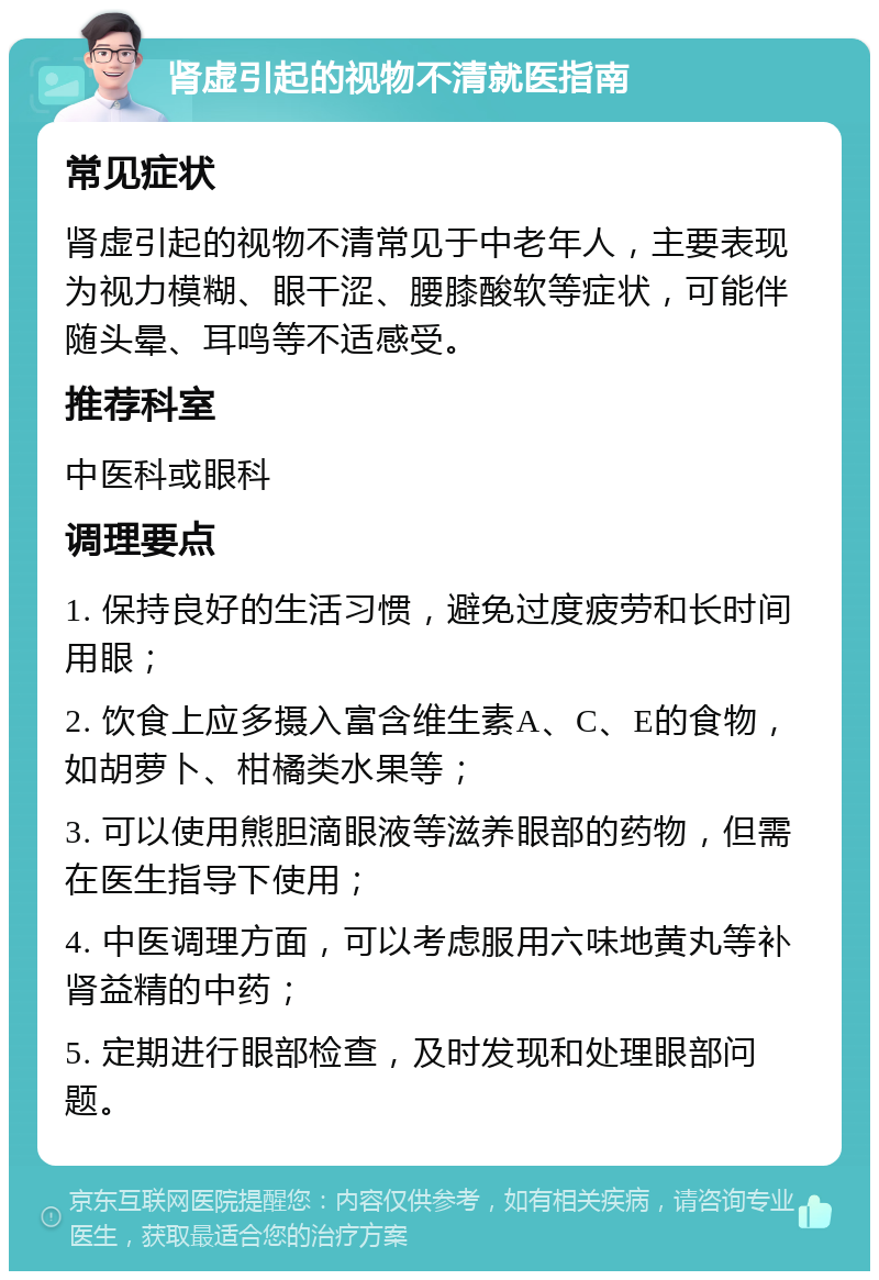 肾虚引起的视物不清就医指南 常见症状 肾虚引起的视物不清常见于中老年人，主要表现为视力模糊、眼干涩、腰膝酸软等症状，可能伴随头晕、耳鸣等不适感受。 推荐科室 中医科或眼科 调理要点 1. 保持良好的生活习惯，避免过度疲劳和长时间用眼； 2. 饮食上应多摄入富含维生素A、C、E的食物，如胡萝卜、柑橘类水果等； 3. 可以使用熊胆滴眼液等滋养眼部的药物，但需在医生指导下使用； 4. 中医调理方面，可以考虑服用六味地黄丸等补肾益精的中药； 5. 定期进行眼部检查，及时发现和处理眼部问题。