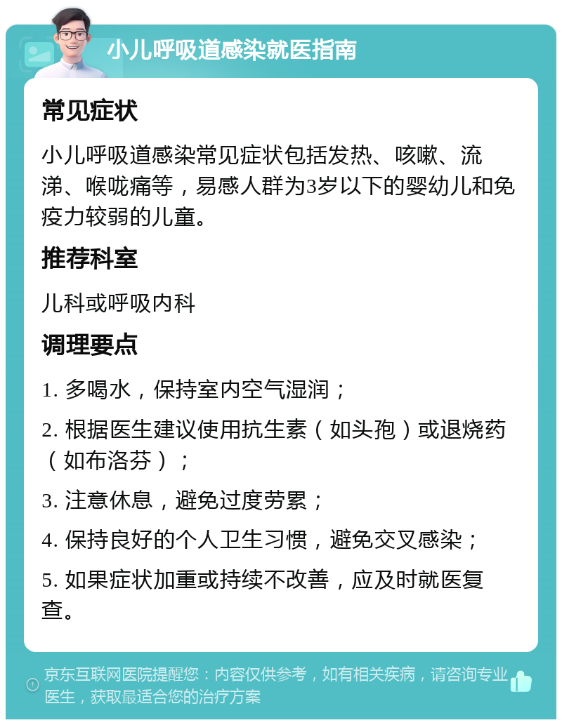 小儿呼吸道感染就医指南 常见症状 小儿呼吸道感染常见症状包括发热、咳嗽、流涕、喉咙痛等，易感人群为3岁以下的婴幼儿和免疫力较弱的儿童。 推荐科室 儿科或呼吸内科 调理要点 1. 多喝水，保持室内空气湿润； 2. 根据医生建议使用抗生素（如头孢）或退烧药（如布洛芬）； 3. 注意休息，避免过度劳累； 4. 保持良好的个人卫生习惯，避免交叉感染； 5. 如果症状加重或持续不改善，应及时就医复查。