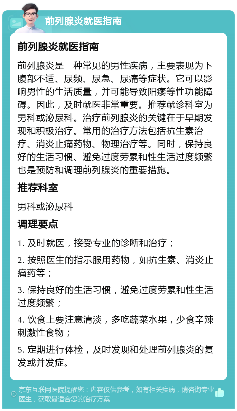 前列腺炎就医指南 前列腺炎就医指南 前列腺炎是一种常见的男性疾病，主要表现为下腹部不适、尿频、尿急、尿痛等症状。它可以影响男性的生活质量，并可能导致阳痿等性功能障碍。因此，及时就医非常重要。推荐就诊科室为男科或泌尿科。治疗前列腺炎的关键在于早期发现和积极治疗。常用的治疗方法包括抗生素治疗、消炎止痛药物、物理治疗等。同时，保持良好的生活习惯、避免过度劳累和性生活过度频繁也是预防和调理前列腺炎的重要措施。 推荐科室 男科或泌尿科 调理要点 1. 及时就医，接受专业的诊断和治疗； 2. 按照医生的指示服用药物，如抗生素、消炎止痛药等； 3. 保持良好的生活习惯，避免过度劳累和性生活过度频繁； 4. 饮食上要注意清淡，多吃蔬菜水果，少食辛辣刺激性食物； 5. 定期进行体检，及时发现和处理前列腺炎的复发或并发症。