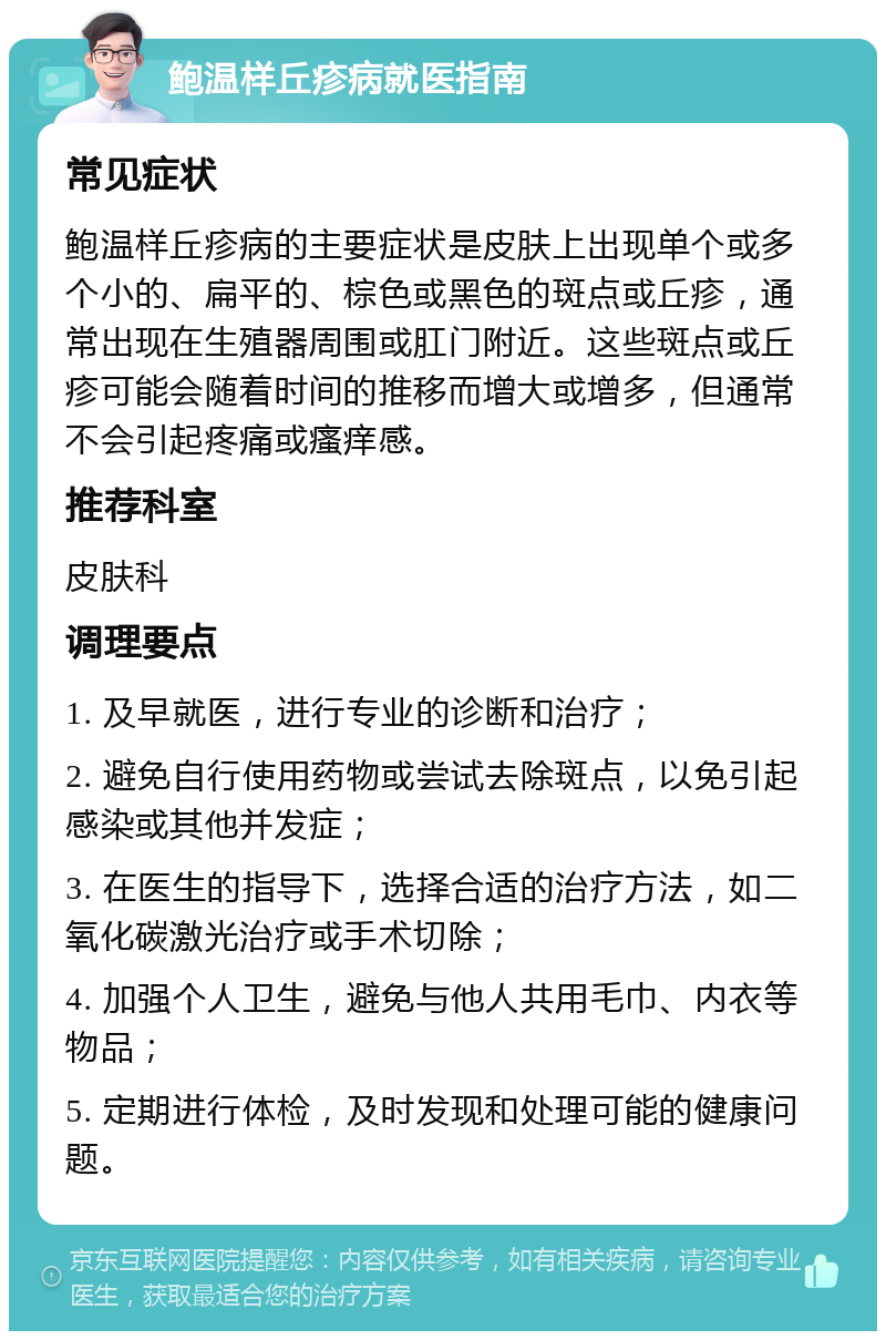 鲍温样丘疹病就医指南 常见症状 鲍温样丘疹病的主要症状是皮肤上出现单个或多个小的、扁平的、棕色或黑色的斑点或丘疹，通常出现在生殖器周围或肛门附近。这些斑点或丘疹可能会随着时间的推移而增大或增多，但通常不会引起疼痛或瘙痒感。 推荐科室 皮肤科 调理要点 1. 及早就医，进行专业的诊断和治疗； 2. 避免自行使用药物或尝试去除斑点，以免引起感染或其他并发症； 3. 在医生的指导下，选择合适的治疗方法，如二氧化碳激光治疗或手术切除； 4. 加强个人卫生，避免与他人共用毛巾、内衣等物品； 5. 定期进行体检，及时发现和处理可能的健康问题。