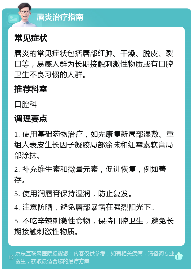 唇炎治疗指南 常见症状 唇炎的常见症状包括唇部红肿、干燥、脱皮、裂口等，易感人群为长期接触刺激性物质或有口腔卫生不良习惯的人群。 推荐科室 口腔科 调理要点 1. 使用基础药物治疗，如先康复新局部湿敷、重组人表皮生长因子凝胶局部涂抹和红霉素软膏局部涂抹。 2. 补充维生素和微量元素，促进恢复，例如善存。 3. 使用润唇膏保持湿润，防止复发。 4. 注意防晒，避免唇部暴露在强烈阳光下。 5. 不吃辛辣刺激性食物，保持口腔卫生，避免长期接触刺激性物质。