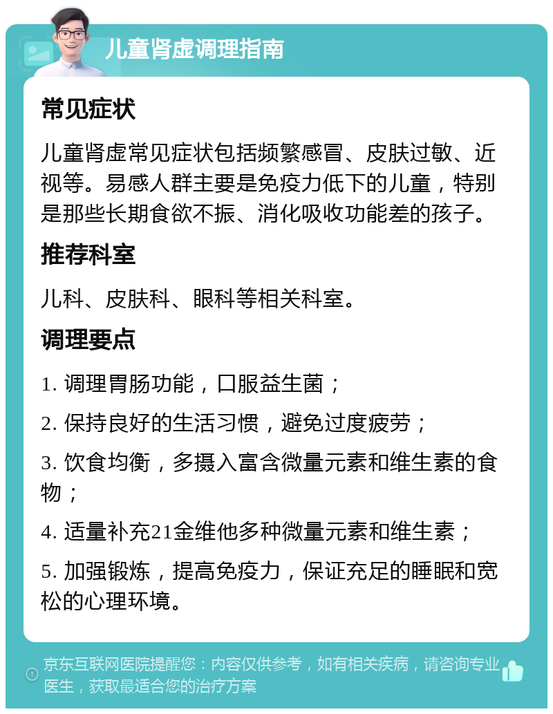 儿童肾虚调理指南 常见症状 儿童肾虚常见症状包括频繁感冒、皮肤过敏、近视等。易感人群主要是免疫力低下的儿童，特别是那些长期食欲不振、消化吸收功能差的孩子。 推荐科室 儿科、皮肤科、眼科等相关科室。 调理要点 1. 调理胃肠功能，口服益生菌； 2. 保持良好的生活习惯，避免过度疲劳； 3. 饮食均衡，多摄入富含微量元素和维生素的食物； 4. 适量补充21金维他多种微量元素和维生素； 5. 加强锻炼，提高免疫力，保证充足的睡眠和宽松的心理环境。