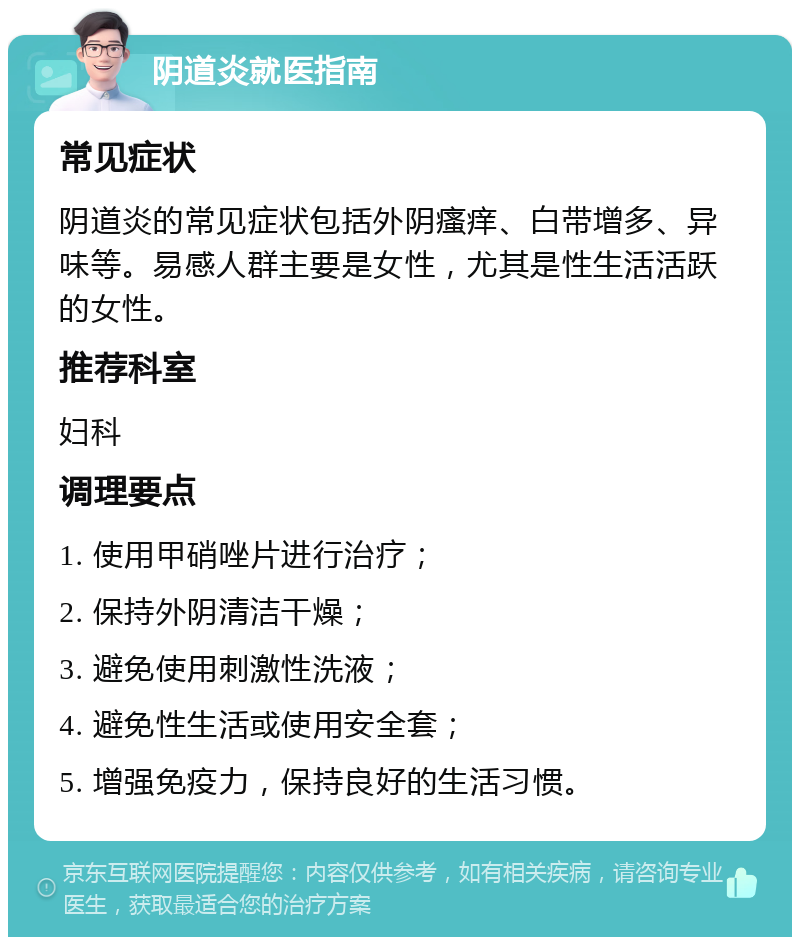 阴道炎就医指南 常见症状 阴道炎的常见症状包括外阴瘙痒、白带增多、异味等。易感人群主要是女性，尤其是性生活活跃的女性。 推荐科室 妇科 调理要点 1. 使用甲硝唑片进行治疗； 2. 保持外阴清洁干燥； 3. 避免使用刺激性洗液； 4. 避免性生活或使用安全套； 5. 增强免疫力，保持良好的生活习惯。