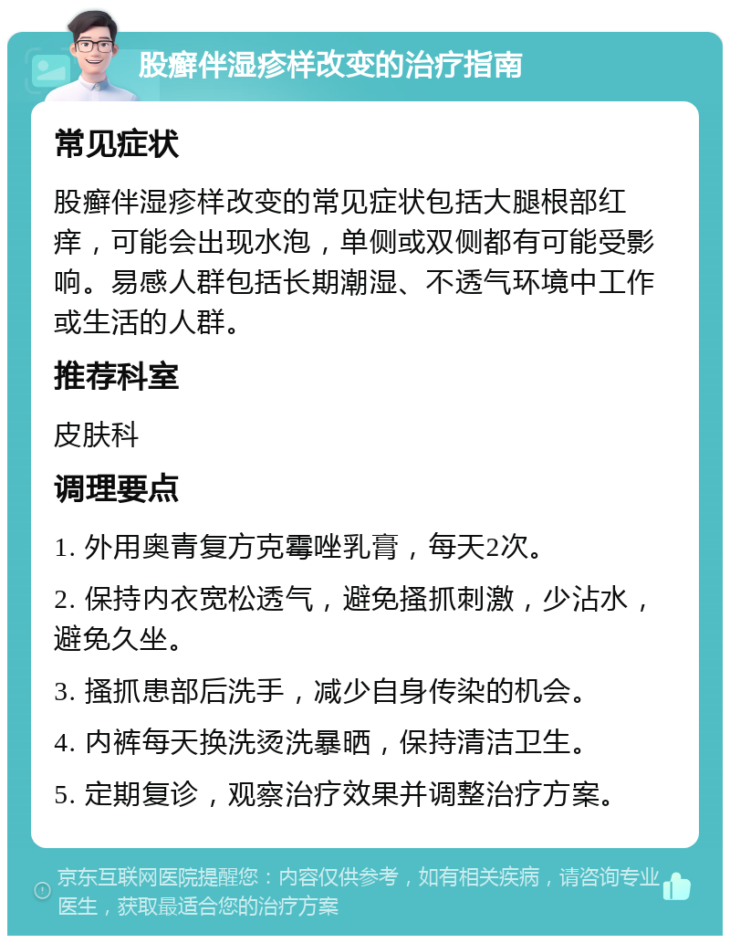 股癣伴湿疹样改变的治疗指南 常见症状 股癣伴湿疹样改变的常见症状包括大腿根部红痒，可能会出现水泡，单侧或双侧都有可能受影响。易感人群包括长期潮湿、不透气环境中工作或生活的人群。 推荐科室 皮肤科 调理要点 1. 外用奥青复方克霉唑乳膏，每天2次。 2. 保持内衣宽松透气，避免搔抓刺激，少沾水，避免久坐。 3. 搔抓患部后洗手，减少自身传染的机会。 4. 内裤每天换洗烫洗暴晒，保持清洁卫生。 5. 定期复诊，观察治疗效果并调整治疗方案。