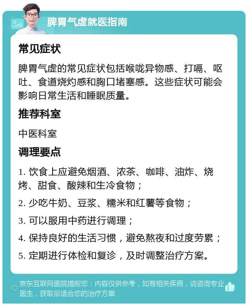 脾胃气虚就医指南 常见症状 脾胃气虚的常见症状包括喉咙异物感、打嗝、呕吐、食道烧灼感和胸口堵塞感。这些症状可能会影响日常生活和睡眠质量。 推荐科室 中医科室 调理要点 1. 饮食上应避免烟酒、浓茶、咖啡、油炸、烧烤、甜食、酸辣和生冷食物； 2. 少吃牛奶、豆浆、糯米和红薯等食物； 3. 可以服用中药进行调理； 4. 保持良好的生活习惯，避免熬夜和过度劳累； 5. 定期进行体检和复诊，及时调整治疗方案。