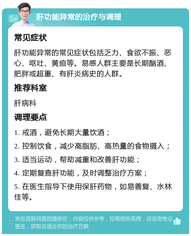 肝功能异常的治疗与调理 常见症状 肝功能异常的常见症状包括乏力、食欲不振、恶心、呕吐、黄疸等。易感人群主要是长期酗酒、肥胖或超重、有肝炎病史的人群。 推荐科室 肝病科 调理要点 1. 戒酒，避免长期大量饮酒； 2. 控制饮食，减少高脂肪、高热量的食物摄入； 3. 适当运动，帮助减重和改善肝功能； 4. 定期复查肝功能，及时调整治疗方案； 5. 在医生指导下使用保肝药物，如易善复、水林佳等。