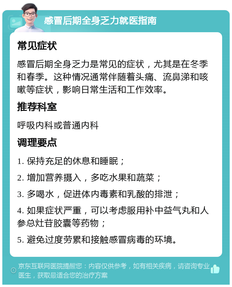 感冒后期全身乏力就医指南 常见症状 感冒后期全身乏力是常见的症状，尤其是在冬季和春季。这种情况通常伴随着头痛、流鼻涕和咳嗽等症状，影响日常生活和工作效率。 推荐科室 呼吸内科或普通内科 调理要点 1. 保持充足的休息和睡眠； 2. 增加营养摄入，多吃水果和蔬菜； 3. 多喝水，促进体内毒素和乳酸的排泄； 4. 如果症状严重，可以考虑服用补中益气丸和人参总灶苷胶囊等药物； 5. 避免过度劳累和接触感冒病毒的环境。