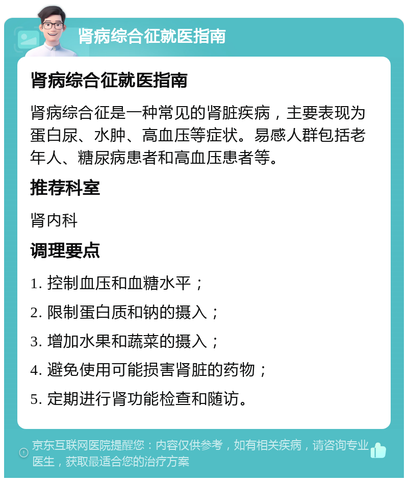 肾病综合征就医指南 肾病综合征就医指南 肾病综合征是一种常见的肾脏疾病，主要表现为蛋白尿、水肿、高血压等症状。易感人群包括老年人、糖尿病患者和高血压患者等。 推荐科室 肾内科 调理要点 1. 控制血压和血糖水平； 2. 限制蛋白质和钠的摄入； 3. 增加水果和蔬菜的摄入； 4. 避免使用可能损害肾脏的药物； 5. 定期进行肾功能检查和随访。