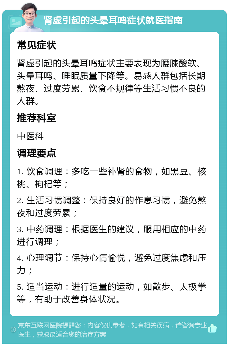 肾虚引起的头晕耳鸣症状就医指南 常见症状 肾虚引起的头晕耳鸣症状主要表现为腰膝酸软、头晕耳鸣、睡眠质量下降等。易感人群包括长期熬夜、过度劳累、饮食不规律等生活习惯不良的人群。 推荐科室 中医科 调理要点 1. 饮食调理：多吃一些补肾的食物，如黑豆、核桃、枸杞等； 2. 生活习惯调整：保持良好的作息习惯，避免熬夜和过度劳累； 3. 中药调理：根据医生的建议，服用相应的中药进行调理； 4. 心理调节：保持心情愉悦，避免过度焦虑和压力； 5. 适当运动：进行适量的运动，如散步、太极拳等，有助于改善身体状况。