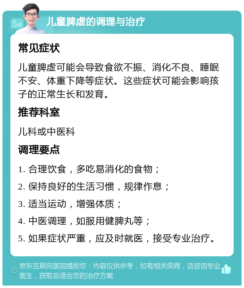 儿童脾虚的调理与治疗 常见症状 儿童脾虚可能会导致食欲不振、消化不良、睡眠不安、体重下降等症状。这些症状可能会影响孩子的正常生长和发育。 推荐科室 儿科或中医科 调理要点 1. 合理饮食，多吃易消化的食物； 2. 保持良好的生活习惯，规律作息； 3. 适当运动，增强体质； 4. 中医调理，如服用健脾丸等； 5. 如果症状严重，应及时就医，接受专业治疗。