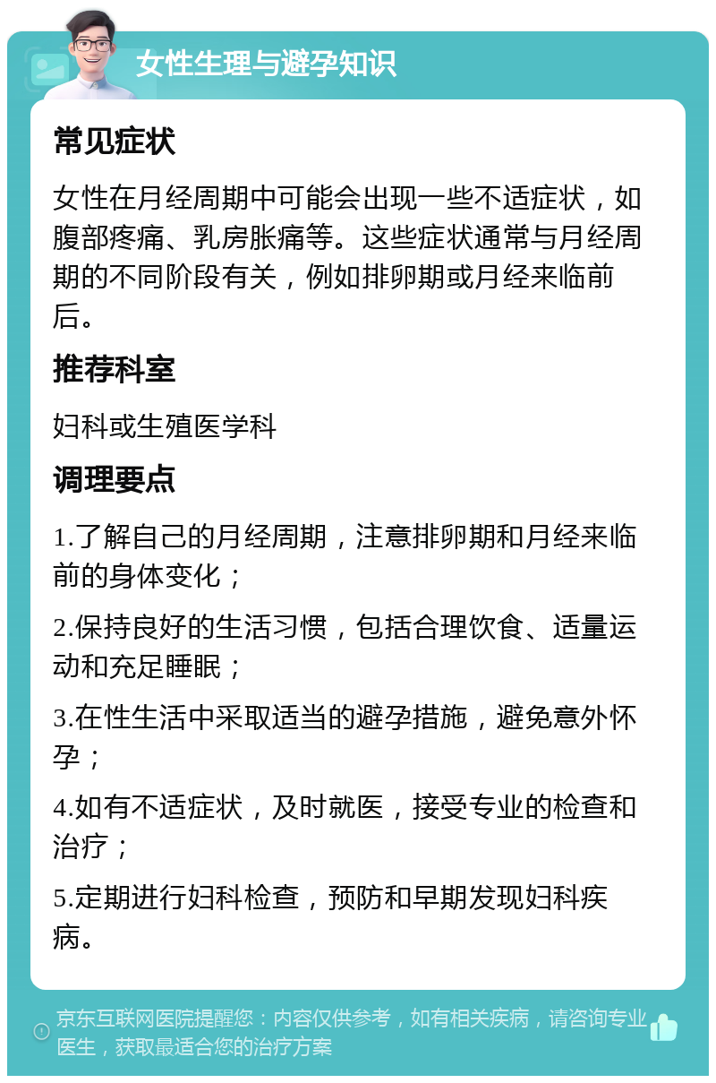 女性生理与避孕知识 常见症状 女性在月经周期中可能会出现一些不适症状，如腹部疼痛、乳房胀痛等。这些症状通常与月经周期的不同阶段有关，例如排卵期或月经来临前后。 推荐科室 妇科或生殖医学科 调理要点 1.了解自己的月经周期，注意排卵期和月经来临前的身体变化； 2.保持良好的生活习惯，包括合理饮食、适量运动和充足睡眠； 3.在性生活中采取适当的避孕措施，避免意外怀孕； 4.如有不适症状，及时就医，接受专业的检查和治疗； 5.定期进行妇科检查，预防和早期发现妇科疾病。