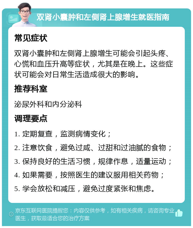 双肾小囊肿和左侧肾上腺增生就医指南 常见症状 双肾小囊肿和左侧肾上腺增生可能会引起头疼、心慌和血压升高等症状，尤其是在晚上。这些症状可能会对日常生活造成很大的影响。 推荐科室 泌尿外科和内分泌科 调理要点 1. 定期复查，监测病情变化； 2. 注意饮食，避免过咸、过甜和过油腻的食物； 3. 保持良好的生活习惯，规律作息，适量运动； 4. 如果需要，按照医生的建议服用相关药物； 5. 学会放松和减压，避免过度紧张和焦虑。