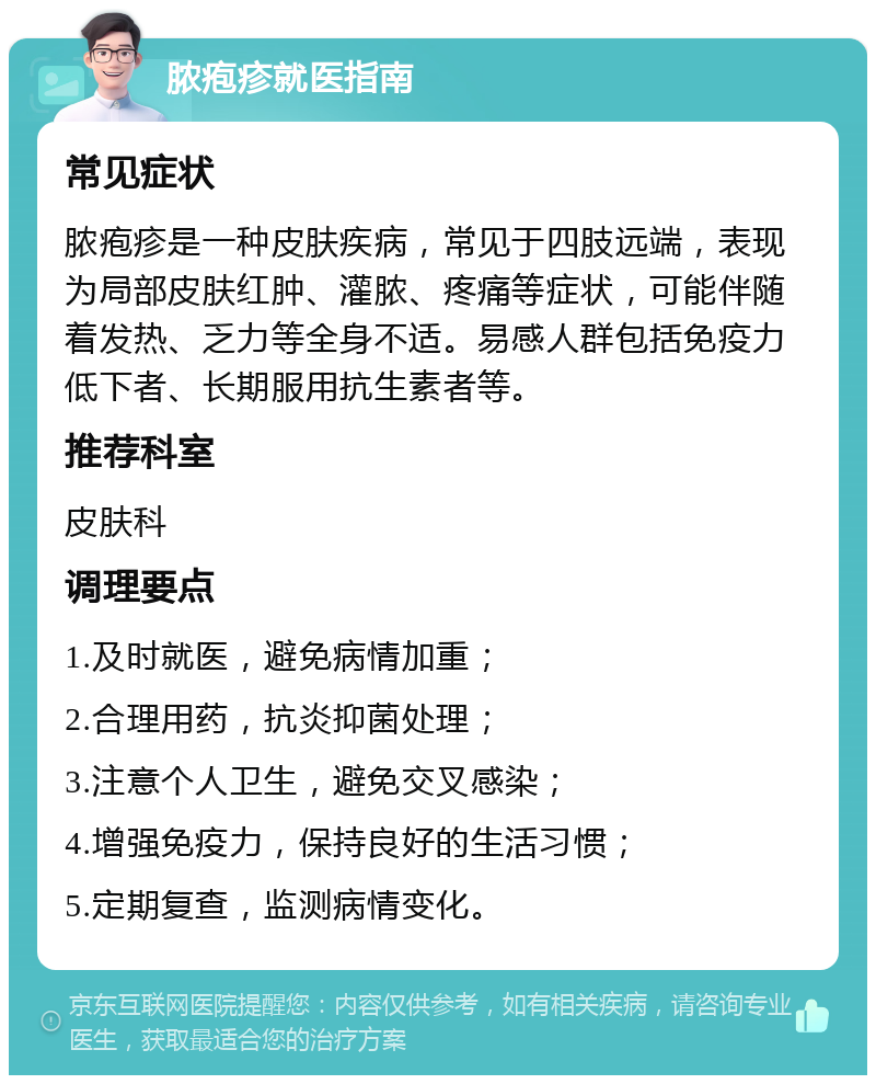 脓疱疹就医指南 常见症状 脓疱疹是一种皮肤疾病，常见于四肢远端，表现为局部皮肤红肿、灌脓、疼痛等症状，可能伴随着发热、乏力等全身不适。易感人群包括免疫力低下者、长期服用抗生素者等。 推荐科室 皮肤科 调理要点 1.及时就医，避免病情加重； 2.合理用药，抗炎抑菌处理； 3.注意个人卫生，避免交叉感染； 4.增强免疫力，保持良好的生活习惯； 5.定期复查，监测病情变化。