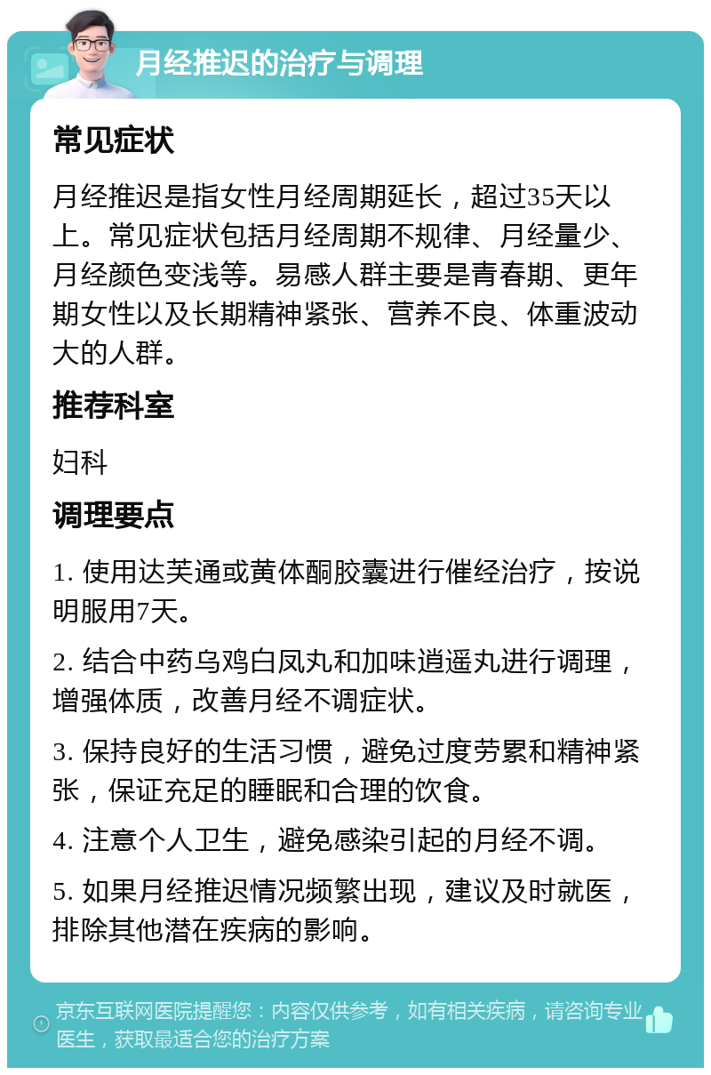 月经推迟的治疗与调理 常见症状 月经推迟是指女性月经周期延长，超过35天以上。常见症状包括月经周期不规律、月经量少、月经颜色变浅等。易感人群主要是青春期、更年期女性以及长期精神紧张、营养不良、体重波动大的人群。 推荐科室 妇科 调理要点 1. 使用达芙通或黄体酮胶囊进行催经治疗，按说明服用7天。 2. 结合中药乌鸡白凤丸和加味逍遥丸进行调理，增强体质，改善月经不调症状。 3. 保持良好的生活习惯，避免过度劳累和精神紧张，保证充足的睡眠和合理的饮食。 4. 注意个人卫生，避免感染引起的月经不调。 5. 如果月经推迟情况频繁出现，建议及时就医，排除其他潜在疾病的影响。