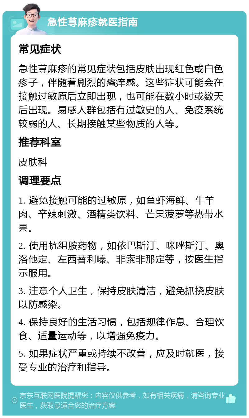 急性荨麻疹就医指南 常见症状 急性荨麻疹的常见症状包括皮肤出现红色或白色疹子，伴随着剧烈的瘙痒感。这些症状可能会在接触过敏原后立即出现，也可能在数小时或数天后出现。易感人群包括有过敏史的人、免疫系统较弱的人、长期接触某些物质的人等。 推荐科室 皮肤科 调理要点 1. 避免接触可能的过敏原，如鱼虾海鲜、牛羊肉、辛辣刺激、酒精类饮料、芒果菠萝等热带水果。 2. 使用抗组胺药物，如依巴斯汀、咪唑斯汀、奥洛他定、左西替利嗪、非索非那定等，按医生指示服用。 3. 注意个人卫生，保持皮肤清洁，避免抓挠皮肤以防感染。 4. 保持良好的生活习惯，包括规律作息、合理饮食、适量运动等，以增强免疫力。 5. 如果症状严重或持续不改善，应及时就医，接受专业的治疗和指导。