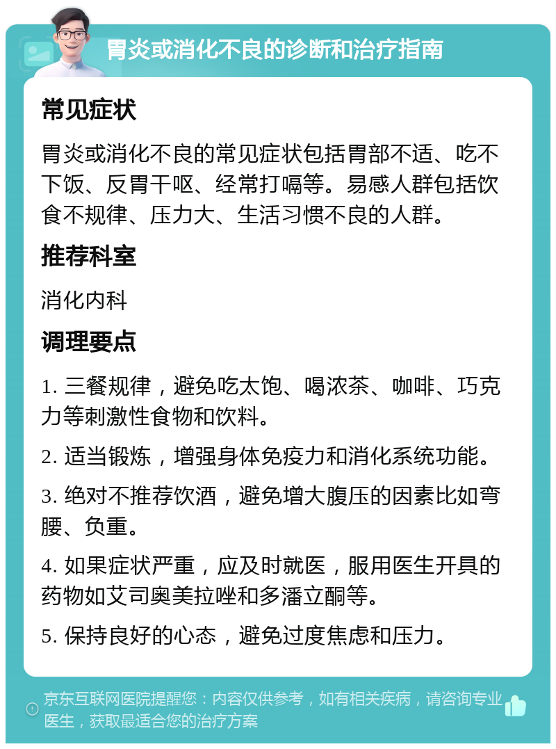 胃炎或消化不良的诊断和治疗指南 常见症状 胃炎或消化不良的常见症状包括胃部不适、吃不下饭、反胃干呕、经常打嗝等。易感人群包括饮食不规律、压力大、生活习惯不良的人群。 推荐科室 消化内科 调理要点 1. 三餐规律，避免吃太饱、喝浓茶、咖啡、巧克力等刺激性食物和饮料。 2. 适当锻炼，增强身体免疫力和消化系统功能。 3. 绝对不推荐饮酒，避免增大腹压的因素比如弯腰、负重。 4. 如果症状严重，应及时就医，服用医生开具的药物如艾司奥美拉唑和多潘立酮等。 5. 保持良好的心态，避免过度焦虑和压力。