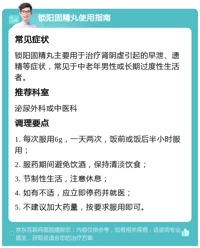 锁阳固精丸使用指南 常见症状 锁阳固精丸主要用于治疗肾阴虚引起的早泄、遗精等症状，常见于中老年男性或长期过度性生活者。 推荐科室 泌尿外科或中医科 调理要点 1. 每次服用6g，一天两次，饭前或饭后半小时服用； 2. 服药期间避免饮酒，保持清淡饮食； 3. 节制性生活，注意休息； 4. 如有不适，应立即停药并就医； 5. 不建议加大药量，按要求服用即可。