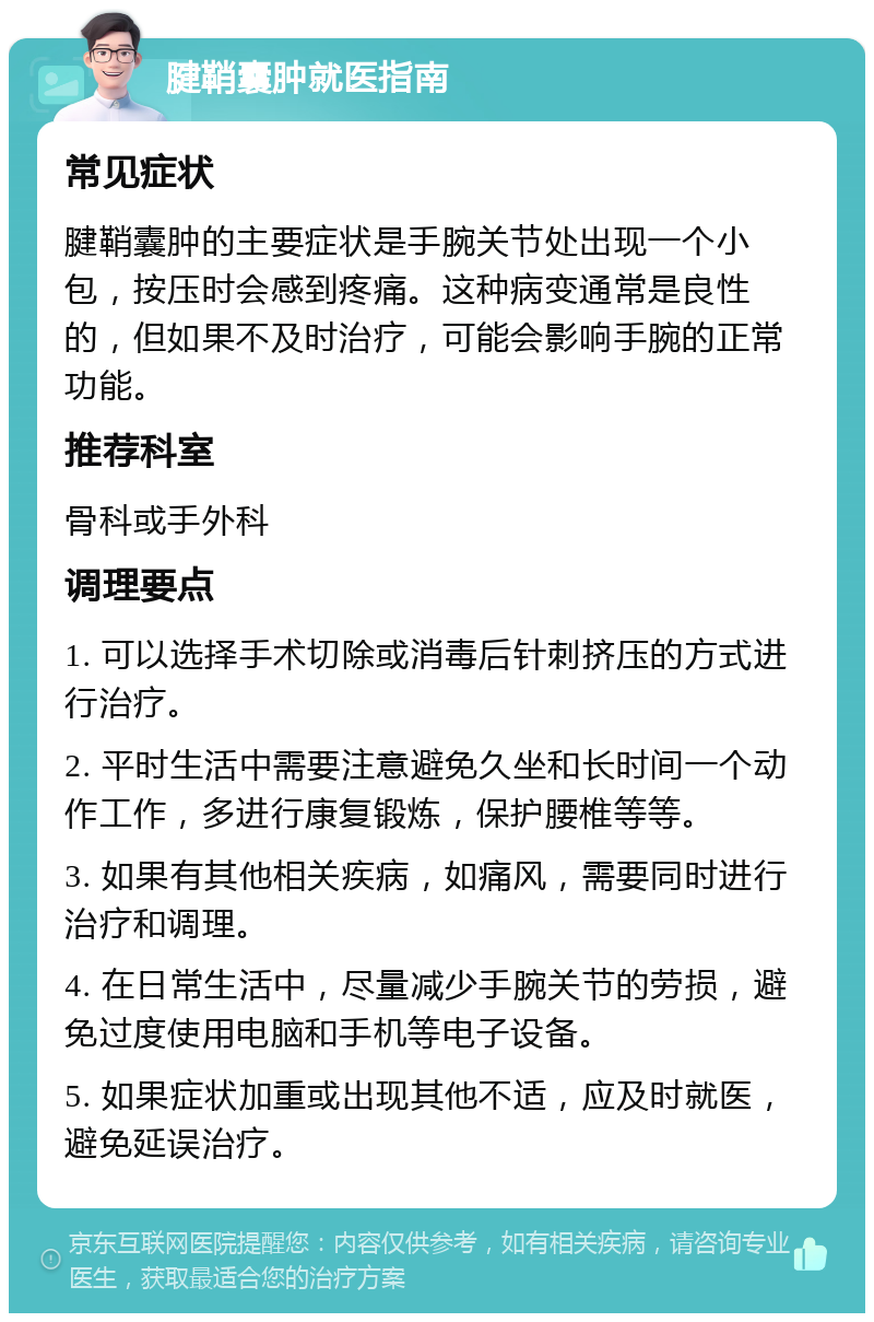 腱鞘囊肿就医指南 常见症状 腱鞘囊肿的主要症状是手腕关节处出现一个小包，按压时会感到疼痛。这种病变通常是良性的，但如果不及时治疗，可能会影响手腕的正常功能。 推荐科室 骨科或手外科 调理要点 1. 可以选择手术切除或消毒后针刺挤压的方式进行治疗。 2. 平时生活中需要注意避免久坐和长时间一个动作工作，多进行康复锻炼，保护腰椎等等。 3. 如果有其他相关疾病，如痛风，需要同时进行治疗和调理。 4. 在日常生活中，尽量减少手腕关节的劳损，避免过度使用电脑和手机等电子设备。 5. 如果症状加重或出现其他不适，应及时就医，避免延误治疗。