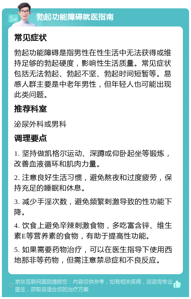 勃起功能障碍就医指南 常见症状 勃起功能障碍是指男性在性生活中无法获得或维持足够的勃起硬度，影响性生活质量。常见症状包括无法勃起、勃起不坚、勃起时间短暂等。易感人群主要是中老年男性，但年轻人也可能出现此类问题。 推荐科室 泌尿外科或男科 调理要点 1. 坚持做凯格尔运动、深蹲或仰卧起坐等锻炼，改善血液循环和肌肉力量。 2. 注意良好生活习惯，避免熬夜和过度疲劳，保持充足的睡眠和休息。 3. 减少手淫次数，避免频繁刺激导致的性功能下降。 4. 饮食上避免辛辣刺激食物，多吃富含锌、维生素E等营养素的食物，有助于提高性功能。 5. 如果需要药物治疗，可以在医生指导下使用西地那非等药物，但需注意禁忌症和不良反应。