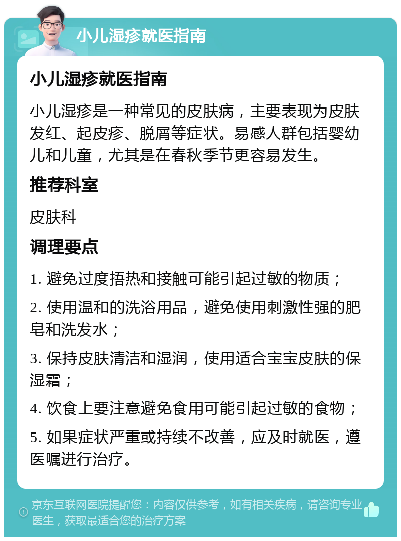 小儿湿疹就医指南 小儿湿疹就医指南 小儿湿疹是一种常见的皮肤病，主要表现为皮肤发红、起皮疹、脱屑等症状。易感人群包括婴幼儿和儿童，尤其是在春秋季节更容易发生。 推荐科室 皮肤科 调理要点 1. 避免过度捂热和接触可能引起过敏的物质； 2. 使用温和的洗浴用品，避免使用刺激性强的肥皂和洗发水； 3. 保持皮肤清洁和湿润，使用适合宝宝皮肤的保湿霜； 4. 饮食上要注意避免食用可能引起过敏的食物； 5. 如果症状严重或持续不改善，应及时就医，遵医嘱进行治疗。