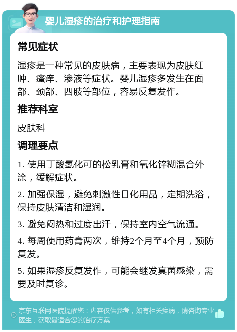 婴儿湿疹的治疗和护理指南 常见症状 湿疹是一种常见的皮肤病，主要表现为皮肤红肿、瘙痒、渗液等症状。婴儿湿疹多发生在面部、颈部、四肢等部位，容易反复发作。 推荐科室 皮肤科 调理要点 1. 使用丁酸氢化可的松乳膏和氧化锌糊混合外涂，缓解症状。 2. 加强保湿，避免刺激性日化用品，定期洗浴，保持皮肤清洁和湿润。 3. 避免闷热和过度出汗，保持室内空气流通。 4. 每周使用药膏两次，维持2个月至4个月，预防复发。 5. 如果湿疹反复发作，可能会继发真菌感染，需要及时复诊。