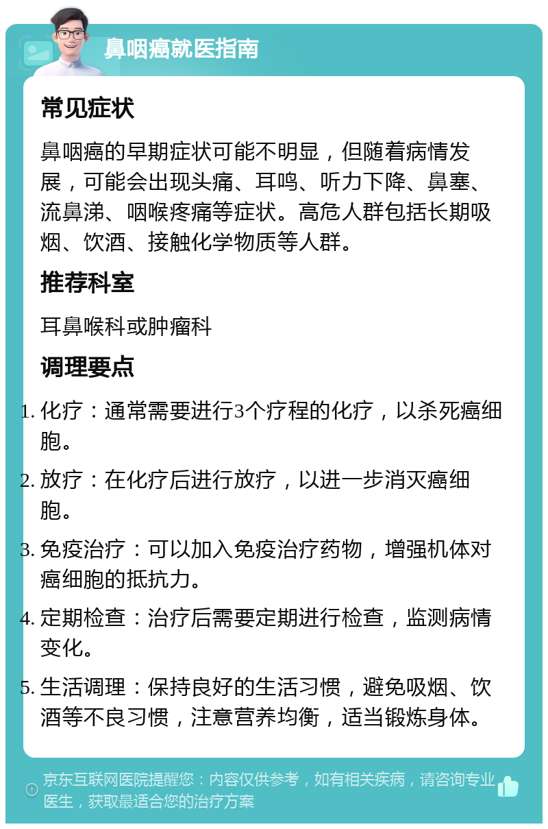 鼻咽癌就医指南 常见症状 鼻咽癌的早期症状可能不明显，但随着病情发展，可能会出现头痛、耳鸣、听力下降、鼻塞、流鼻涕、咽喉疼痛等症状。高危人群包括长期吸烟、饮酒、接触化学物质等人群。 推荐科室 耳鼻喉科或肿瘤科 调理要点 化疗：通常需要进行3个疗程的化疗，以杀死癌细胞。 放疗：在化疗后进行放疗，以进一步消灭癌细胞。 免疫治疗：可以加入免疫治疗药物，增强机体对癌细胞的抵抗力。 定期检查：治疗后需要定期进行检查，监测病情变化。 生活调理：保持良好的生活习惯，避免吸烟、饮酒等不良习惯，注意营养均衡，适当锻炼身体。