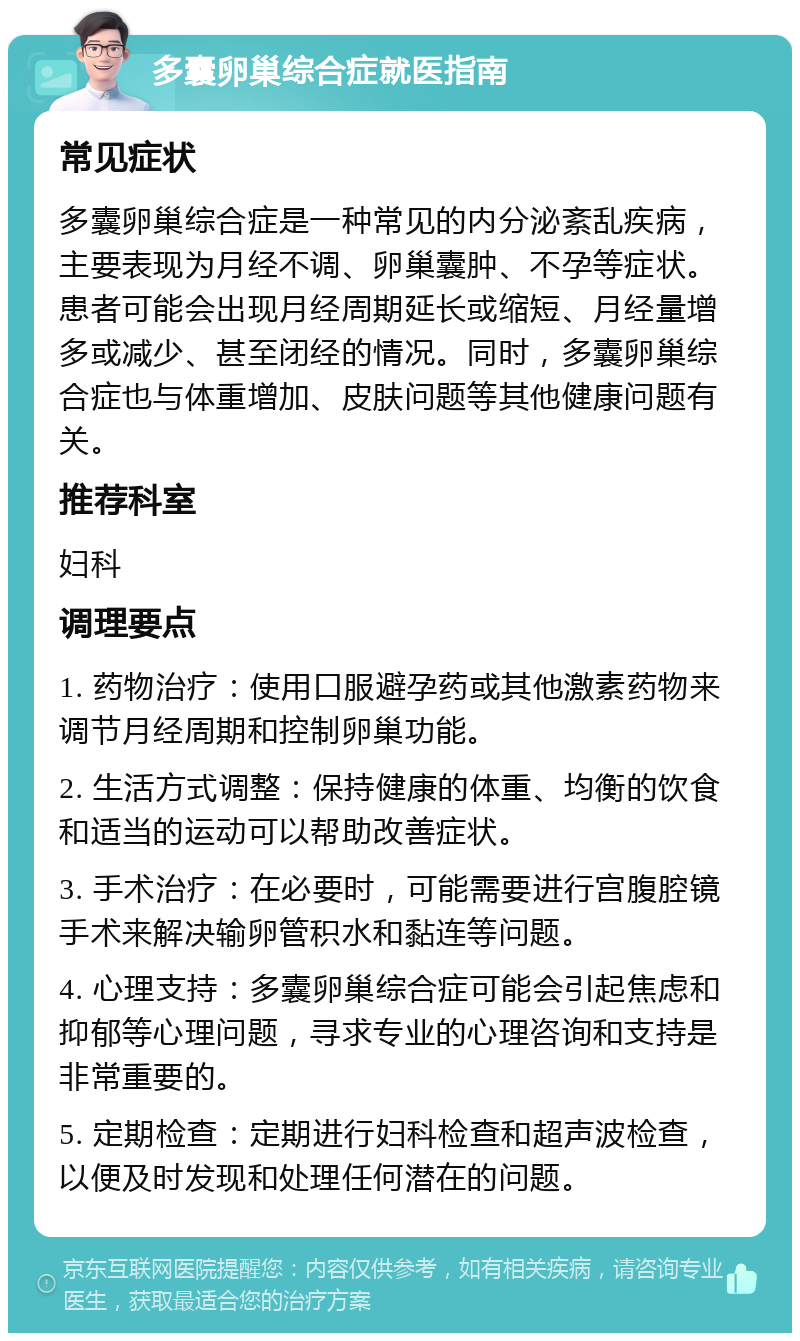 多囊卵巢综合症就医指南 常见症状 多囊卵巢综合症是一种常见的内分泌紊乱疾病，主要表现为月经不调、卵巢囊肿、不孕等症状。患者可能会出现月经周期延长或缩短、月经量增多或减少、甚至闭经的情况。同时，多囊卵巢综合症也与体重增加、皮肤问题等其他健康问题有关。 推荐科室 妇科 调理要点 1. 药物治疗：使用口服避孕药或其他激素药物来调节月经周期和控制卵巢功能。 2. 生活方式调整：保持健康的体重、均衡的饮食和适当的运动可以帮助改善症状。 3. 手术治疗：在必要时，可能需要进行宫腹腔镜手术来解决输卵管积水和黏连等问题。 4. 心理支持：多囊卵巢综合症可能会引起焦虑和抑郁等心理问题，寻求专业的心理咨询和支持是非常重要的。 5. 定期检查：定期进行妇科检查和超声波检查，以便及时发现和处理任何潜在的问题。