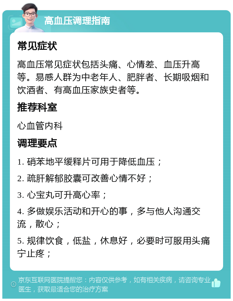 高血压调理指南 常见症状 高血压常见症状包括头痛、心情差、血压升高等。易感人群为中老年人、肥胖者、长期吸烟和饮酒者、有高血压家族史者等。 推荐科室 心血管内科 调理要点 1. 硝苯地平缓释片可用于降低血压； 2. 疏肝解郁胶囊可改善心情不好； 3. 心宝丸可升高心率； 4. 多做娱乐活动和开心的事，多与他人沟通交流，散心； 5. 规律饮食，低盐，休息好，必要时可服用头痛宁止疼；