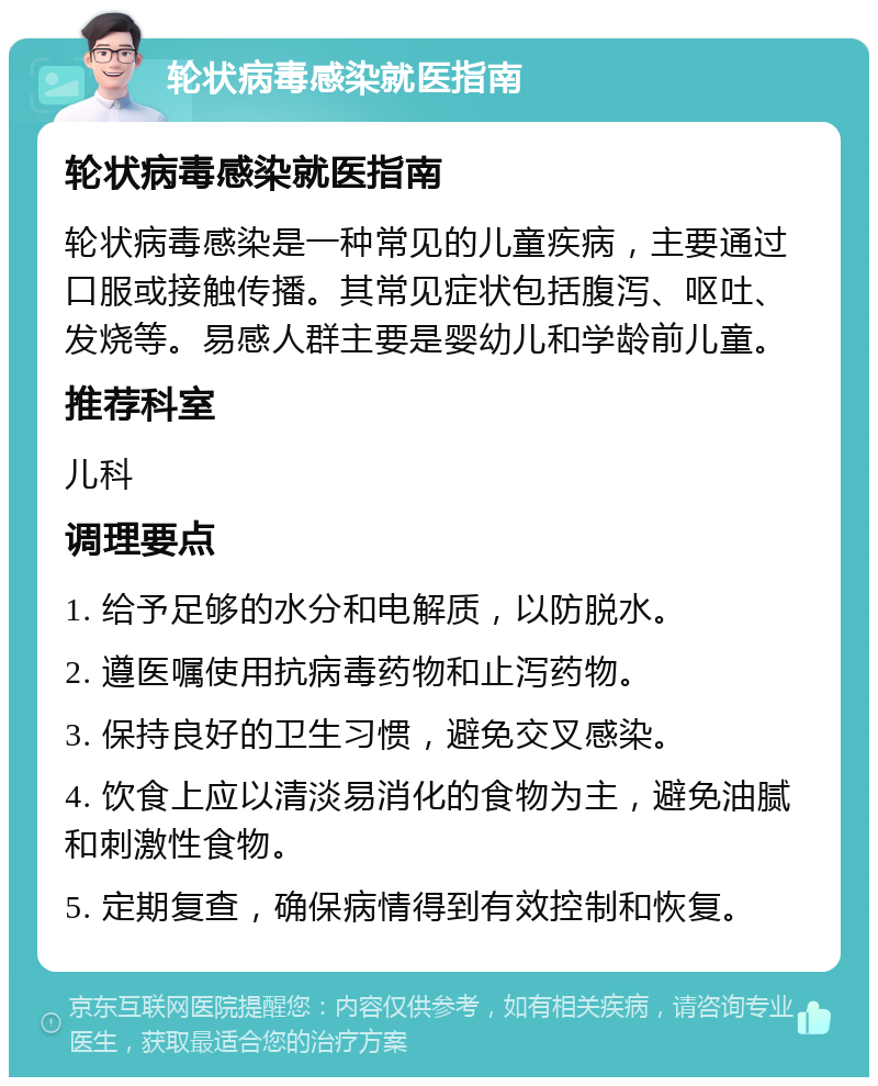 轮状病毒感染就医指南 轮状病毒感染就医指南 轮状病毒感染是一种常见的儿童疾病，主要通过口服或接触传播。其常见症状包括腹泻、呕吐、发烧等。易感人群主要是婴幼儿和学龄前儿童。 推荐科室 儿科 调理要点 1. 给予足够的水分和电解质，以防脱水。 2. 遵医嘱使用抗病毒药物和止泻药物。 3. 保持良好的卫生习惯，避免交叉感染。 4. 饮食上应以清淡易消化的食物为主，避免油腻和刺激性食物。 5. 定期复查，确保病情得到有效控制和恢复。