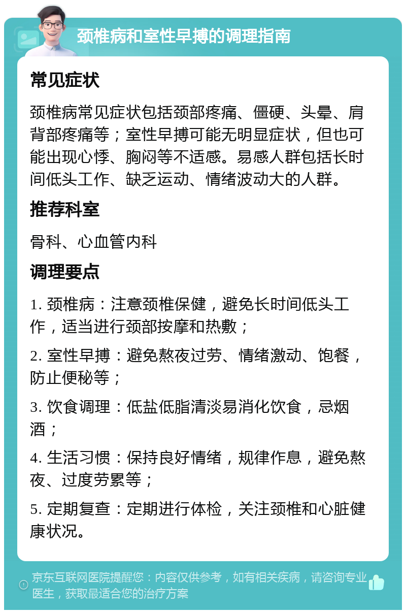 颈椎病和室性早搏的调理指南 常见症状 颈椎病常见症状包括颈部疼痛、僵硬、头晕、肩背部疼痛等；室性早搏可能无明显症状，但也可能出现心悸、胸闷等不适感。易感人群包括长时间低头工作、缺乏运动、情绪波动大的人群。 推荐科室 骨科、心血管内科 调理要点 1. 颈椎病：注意颈椎保健，避免长时间低头工作，适当进行颈部按摩和热敷； 2. 室性早搏：避免熬夜过劳、情绪激动、饱餐，防止便秘等； 3. 饮食调理：低盐低脂清淡易消化饮食，忌烟酒； 4. 生活习惯：保持良好情绪，规律作息，避免熬夜、过度劳累等； 5. 定期复查：定期进行体检，关注颈椎和心脏健康状况。