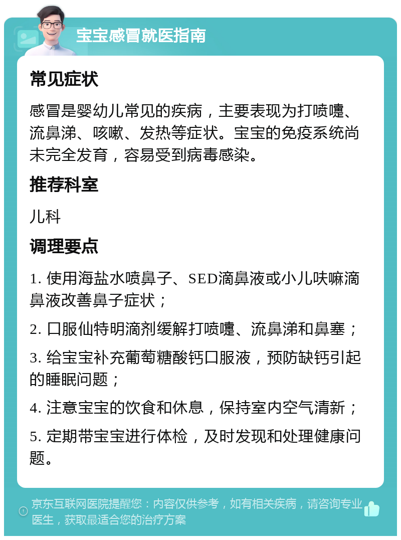 宝宝感冒就医指南 常见症状 感冒是婴幼儿常见的疾病，主要表现为打喷嚏、流鼻涕、咳嗽、发热等症状。宝宝的免疫系统尚未完全发育，容易受到病毒感染。 推荐科室 儿科 调理要点 1. 使用海盐水喷鼻子、SED滴鼻液或小儿呋嘛滴鼻液改善鼻子症状； 2. 口服仙特明滴剂缓解打喷嚏、流鼻涕和鼻塞； 3. 给宝宝补充葡萄糖酸钙口服液，预防缺钙引起的睡眠问题； 4. 注意宝宝的饮食和休息，保持室内空气清新； 5. 定期带宝宝进行体检，及时发现和处理健康问题。