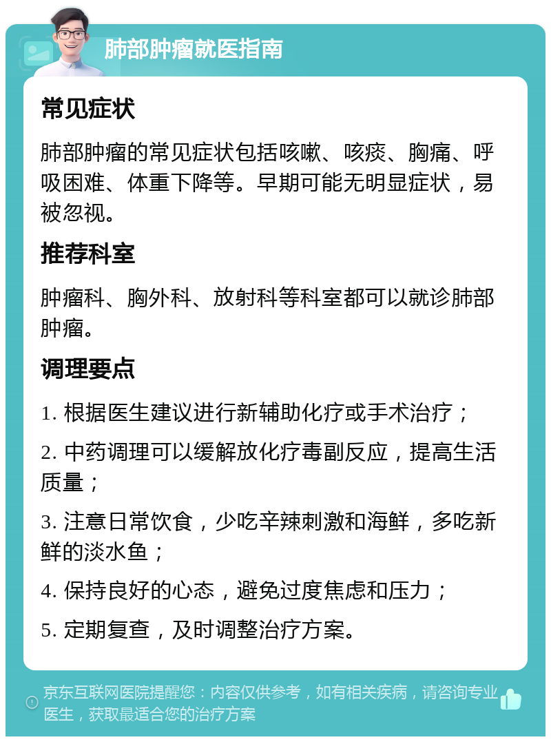 肺部肿瘤就医指南 常见症状 肺部肿瘤的常见症状包括咳嗽、咳痰、胸痛、呼吸困难、体重下降等。早期可能无明显症状，易被忽视。 推荐科室 肿瘤科、胸外科、放射科等科室都可以就诊肺部肿瘤。 调理要点 1. 根据医生建议进行新辅助化疗或手术治疗； 2. 中药调理可以缓解放化疗毒副反应，提高生活质量； 3. 注意日常饮食，少吃辛辣刺激和海鲜，多吃新鲜的淡水鱼； 4. 保持良好的心态，避免过度焦虑和压力； 5. 定期复查，及时调整治疗方案。