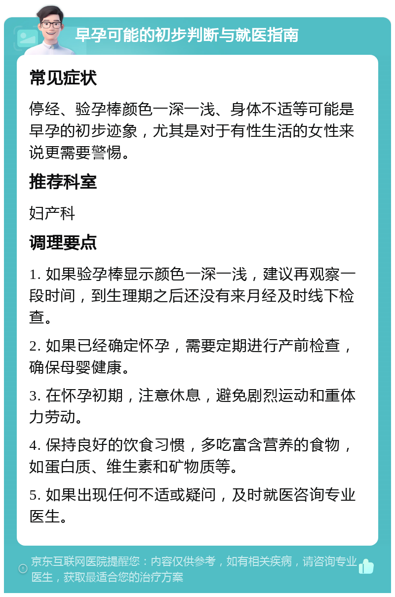 早孕可能的初步判断与就医指南 常见症状 停经、验孕棒颜色一深一浅、身体不适等可能是早孕的初步迹象，尤其是对于有性生活的女性来说更需要警惕。 推荐科室 妇产科 调理要点 1. 如果验孕棒显示颜色一深一浅，建议再观察一段时间，到生理期之后还没有来月经及时线下检查。 2. 如果已经确定怀孕，需要定期进行产前检查，确保母婴健康。 3. 在怀孕初期，注意休息，避免剧烈运动和重体力劳动。 4. 保持良好的饮食习惯，多吃富含营养的食物，如蛋白质、维生素和矿物质等。 5. 如果出现任何不适或疑问，及时就医咨询专业医生。