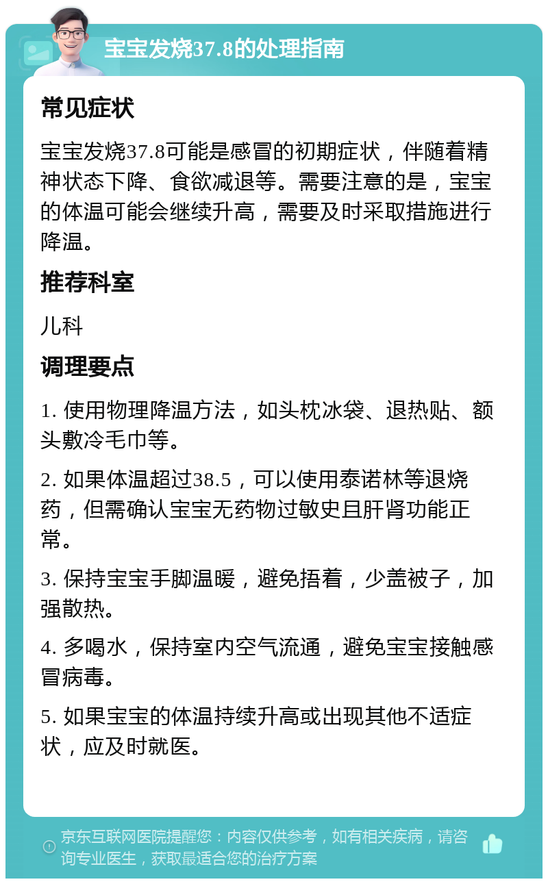 宝宝发烧37.8的处理指南 常见症状 宝宝发烧37.8可能是感冒的初期症状，伴随着精神状态下降、食欲减退等。需要注意的是，宝宝的体温可能会继续升高，需要及时采取措施进行降温。 推荐科室 儿科 调理要点 1. 使用物理降温方法，如头枕冰袋、退热贴、额头敷冷毛巾等。 2. 如果体温超过38.5，可以使用泰诺林等退烧药，但需确认宝宝无药物过敏史且肝肾功能正常。 3. 保持宝宝手脚温暖，避免捂着，少盖被子，加强散热。 4. 多喝水，保持室内空气流通，避免宝宝接触感冒病毒。 5. 如果宝宝的体温持续升高或出现其他不适症状，应及时就医。