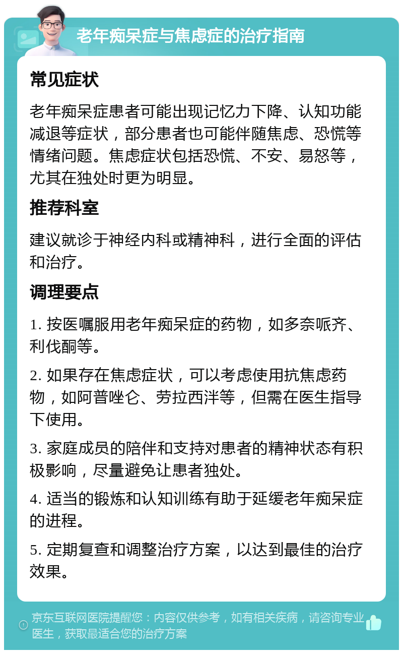 老年痴呆症与焦虑症的治疗指南 常见症状 老年痴呆症患者可能出现记忆力下降、认知功能减退等症状，部分患者也可能伴随焦虑、恐慌等情绪问题。焦虑症状包括恐慌、不安、易怒等，尤其在独处时更为明显。 推荐科室 建议就诊于神经内科或精神科，进行全面的评估和治疗。 调理要点 1. 按医嘱服用老年痴呆症的药物，如多奈哌齐、利伐酮等。 2. 如果存在焦虑症状，可以考虑使用抗焦虑药物，如阿普唑仑、劳拉西泮等，但需在医生指导下使用。 3. 家庭成员的陪伴和支持对患者的精神状态有积极影响，尽量避免让患者独处。 4. 适当的锻炼和认知训练有助于延缓老年痴呆症的进程。 5. 定期复查和调整治疗方案，以达到最佳的治疗效果。