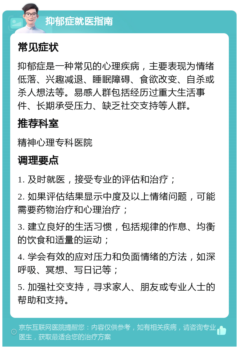 抑郁症就医指南 常见症状 抑郁症是一种常见的心理疾病，主要表现为情绪低落、兴趣减退、睡眠障碍、食欲改变、自杀或杀人想法等。易感人群包括经历过重大生活事件、长期承受压力、缺乏社交支持等人群。 推荐科室 精神心理专科医院 调理要点 1. 及时就医，接受专业的评估和治疗； 2. 如果评估结果显示中度及以上情绪问题，可能需要药物治疗和心理治疗； 3. 建立良好的生活习惯，包括规律的作息、均衡的饮食和适量的运动； 4. 学会有效的应对压力和负面情绪的方法，如深呼吸、冥想、写日记等； 5. 加强社交支持，寻求家人、朋友或专业人士的帮助和支持。