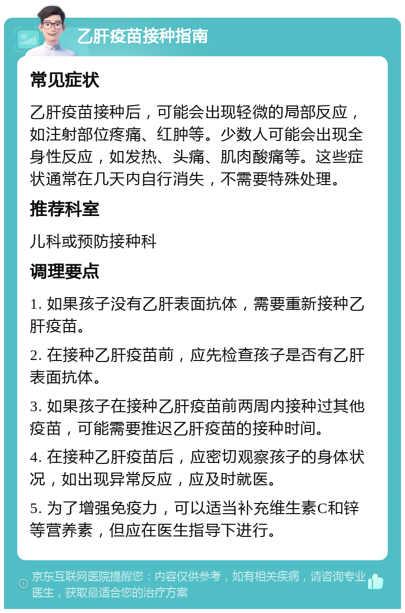 乙肝疫苗接种指南 常见症状 乙肝疫苗接种后，可能会出现轻微的局部反应，如注射部位疼痛、红肿等。少数人可能会出现全身性反应，如发热、头痛、肌肉酸痛等。这些症状通常在几天内自行消失，不需要特殊处理。 推荐科室 儿科或预防接种科 调理要点 1. 如果孩子没有乙肝表面抗体，需要重新接种乙肝疫苗。 2. 在接种乙肝疫苗前，应先检查孩子是否有乙肝表面抗体。 3. 如果孩子在接种乙肝疫苗前两周内接种过其他疫苗，可能需要推迟乙肝疫苗的接种时间。 4. 在接种乙肝疫苗后，应密切观察孩子的身体状况，如出现异常反应，应及时就医。 5. 为了增强免疫力，可以适当补充维生素C和锌等营养素，但应在医生指导下进行。