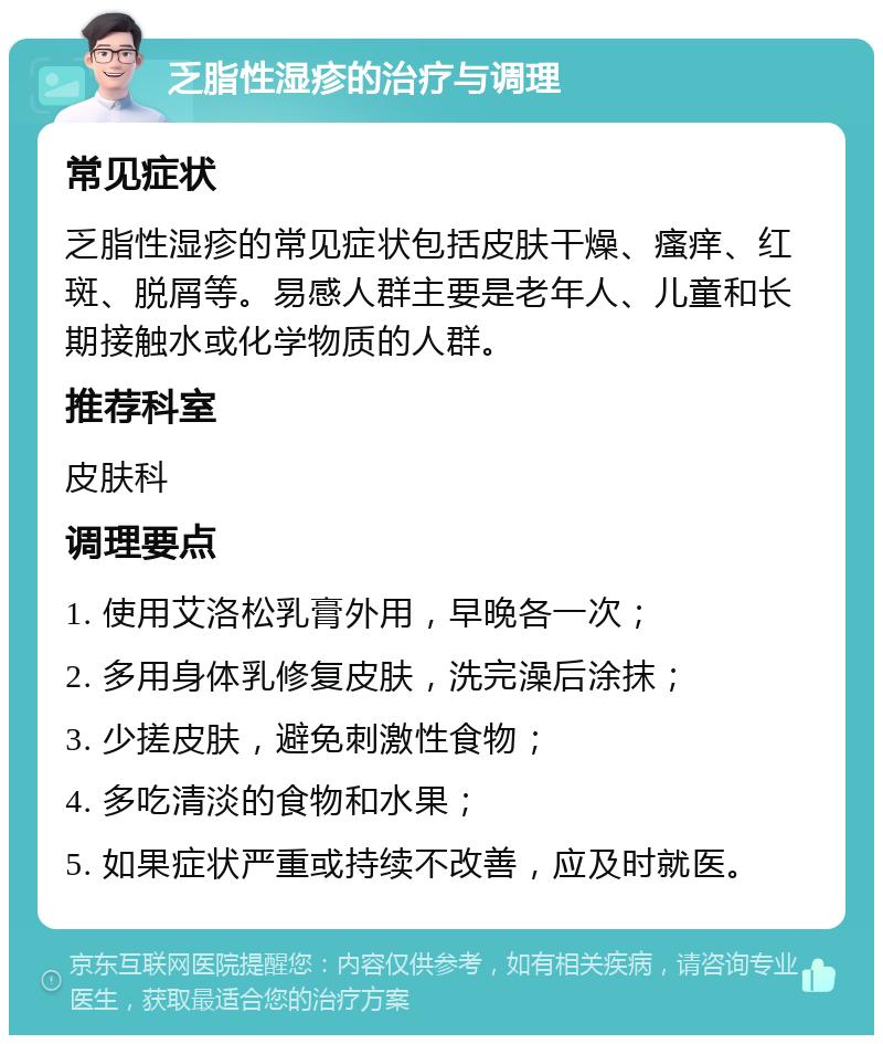 乏脂性湿疹的治疗与调理 常见症状 乏脂性湿疹的常见症状包括皮肤干燥、瘙痒、红斑、脱屑等。易感人群主要是老年人、儿童和长期接触水或化学物质的人群。 推荐科室 皮肤科 调理要点 1. 使用艾洛松乳膏外用，早晚各一次； 2. 多用身体乳修复皮肤，洗完澡后涂抹； 3. 少搓皮肤，避免刺激性食物； 4. 多吃清淡的食物和水果； 5. 如果症状严重或持续不改善，应及时就医。