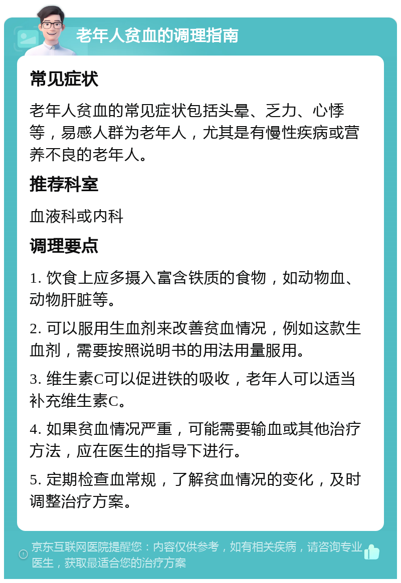 老年人贫血的调理指南 常见症状 老年人贫血的常见症状包括头晕、乏力、心悸等，易感人群为老年人，尤其是有慢性疾病或营养不良的老年人。 推荐科室 血液科或内科 调理要点 1. 饮食上应多摄入富含铁质的食物，如动物血、动物肝脏等。 2. 可以服用生血剂来改善贫血情况，例如这款生血剂，需要按照说明书的用法用量服用。 3. 维生素C可以促进铁的吸收，老年人可以适当补充维生素C。 4. 如果贫血情况严重，可能需要输血或其他治疗方法，应在医生的指导下进行。 5. 定期检查血常规，了解贫血情况的变化，及时调整治疗方案。