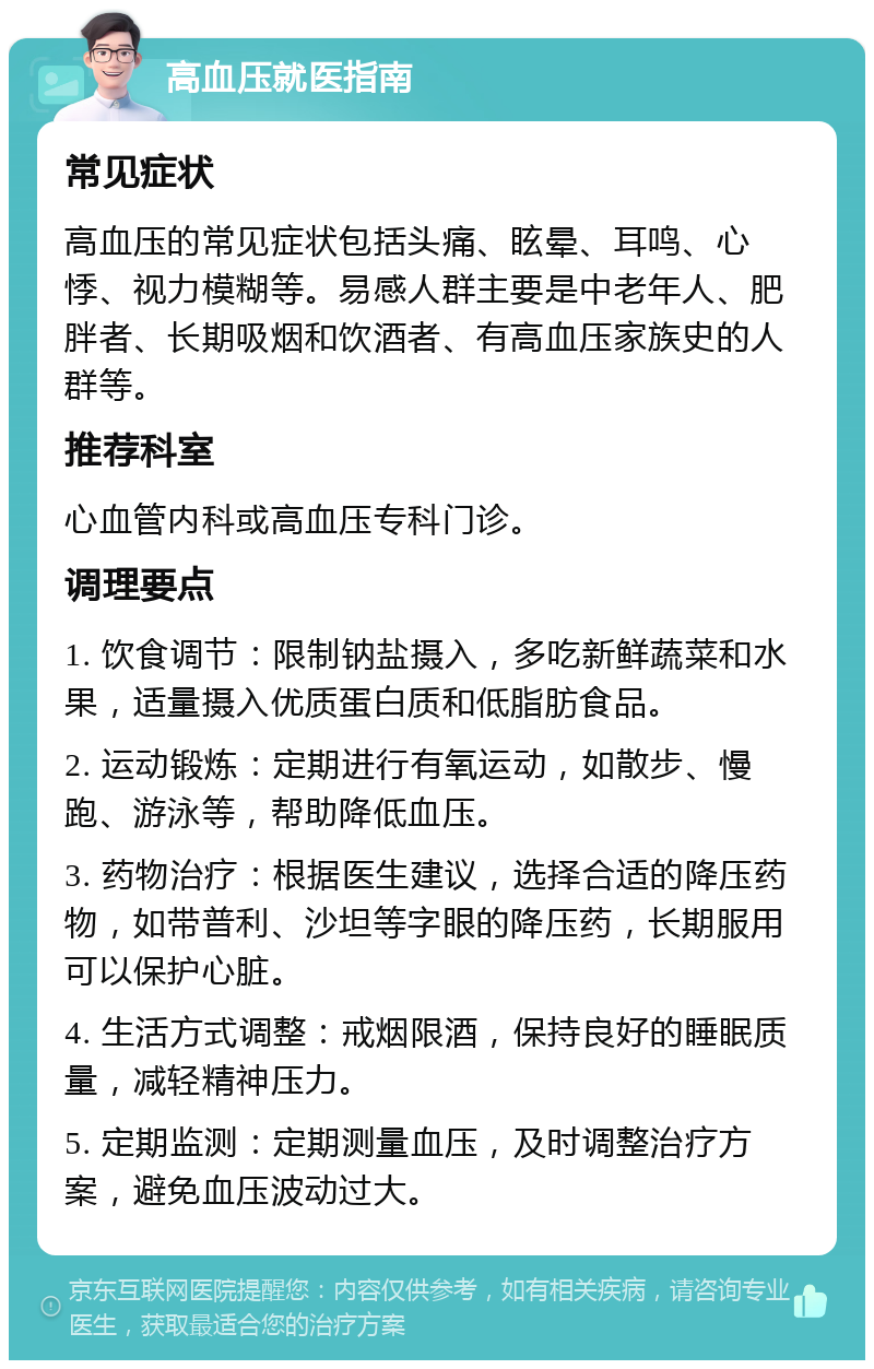 高血压就医指南 常见症状 高血压的常见症状包括头痛、眩晕、耳鸣、心悸、视力模糊等。易感人群主要是中老年人、肥胖者、长期吸烟和饮酒者、有高血压家族史的人群等。 推荐科室 心血管内科或高血压专科门诊。 调理要点 1. 饮食调节：限制钠盐摄入，多吃新鲜蔬菜和水果，适量摄入优质蛋白质和低脂肪食品。 2. 运动锻炼：定期进行有氧运动，如散步、慢跑、游泳等，帮助降低血压。 3. 药物治疗：根据医生建议，选择合适的降压药物，如带普利、沙坦等字眼的降压药，长期服用可以保护心脏。 4. 生活方式调整：戒烟限酒，保持良好的睡眠质量，减轻精神压力。 5. 定期监测：定期测量血压，及时调整治疗方案，避免血压波动过大。