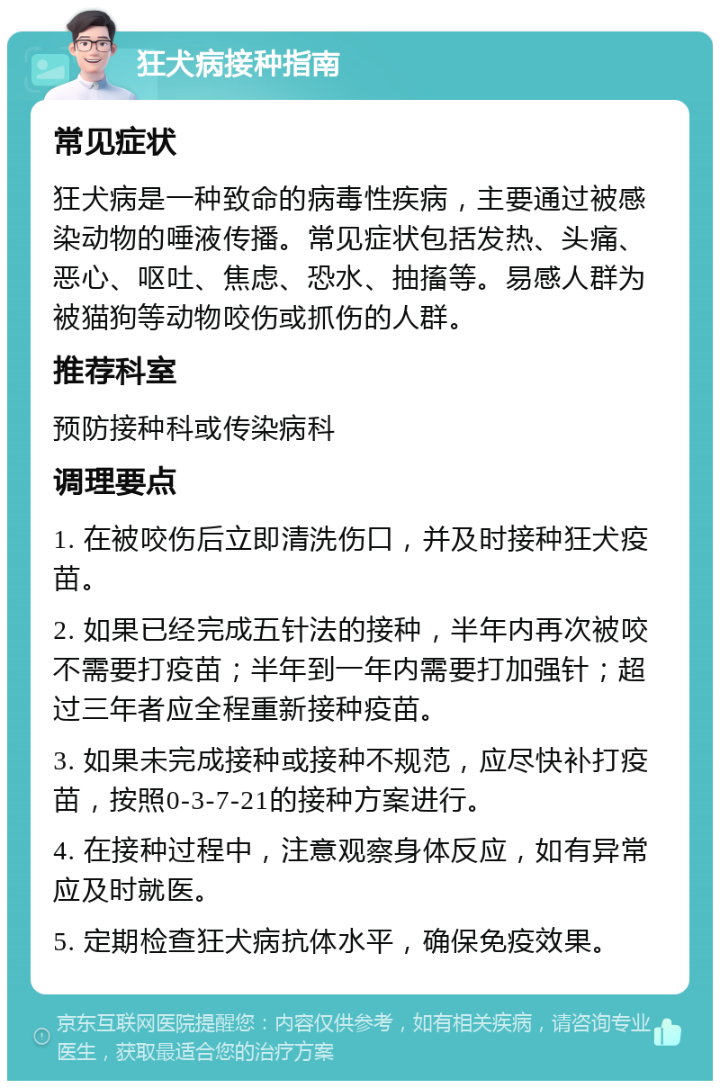 狂犬病接种指南 常见症状 狂犬病是一种致命的病毒性疾病，主要通过被感染动物的唾液传播。常见症状包括发热、头痛、恶心、呕吐、焦虑、恐水、抽搐等。易感人群为被猫狗等动物咬伤或抓伤的人群。 推荐科室 预防接种科或传染病科 调理要点 1. 在被咬伤后立即清洗伤口，并及时接种狂犬疫苗。 2. 如果已经完成五针法的接种，半年内再次被咬不需要打疫苗；半年到一年内需要打加强针；超过三年者应全程重新接种疫苗。 3. 如果未完成接种或接种不规范，应尽快补打疫苗，按照0-3-7-21的接种方案进行。 4. 在接种过程中，注意观察身体反应，如有异常应及时就医。 5. 定期检查狂犬病抗体水平，确保免疫效果。