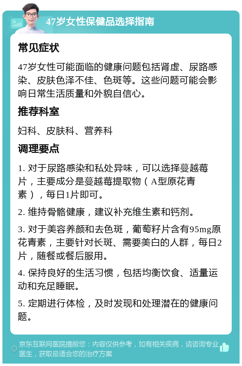 47岁女性保健品选择指南 常见症状 47岁女性可能面临的健康问题包括肾虚、尿路感染、皮肤色泽不佳、色斑等。这些问题可能会影响日常生活质量和外貌自信心。 推荐科室 妇科、皮肤科、营养科 调理要点 1. 对于尿路感染和私处异味，可以选择蔓越莓片，主要成分是蔓越莓提取物（A型原花青素），每日1片即可。 2. 维持骨骼健康，建议补充维生素和钙剂。 3. 对于美容养颜和去色斑，葡萄籽片含有95mg原花青素，主要针对长斑、需要美白的人群，每日2片，随餐或餐后服用。 4. 保持良好的生活习惯，包括均衡饮食、适量运动和充足睡眠。 5. 定期进行体检，及时发现和处理潜在的健康问题。