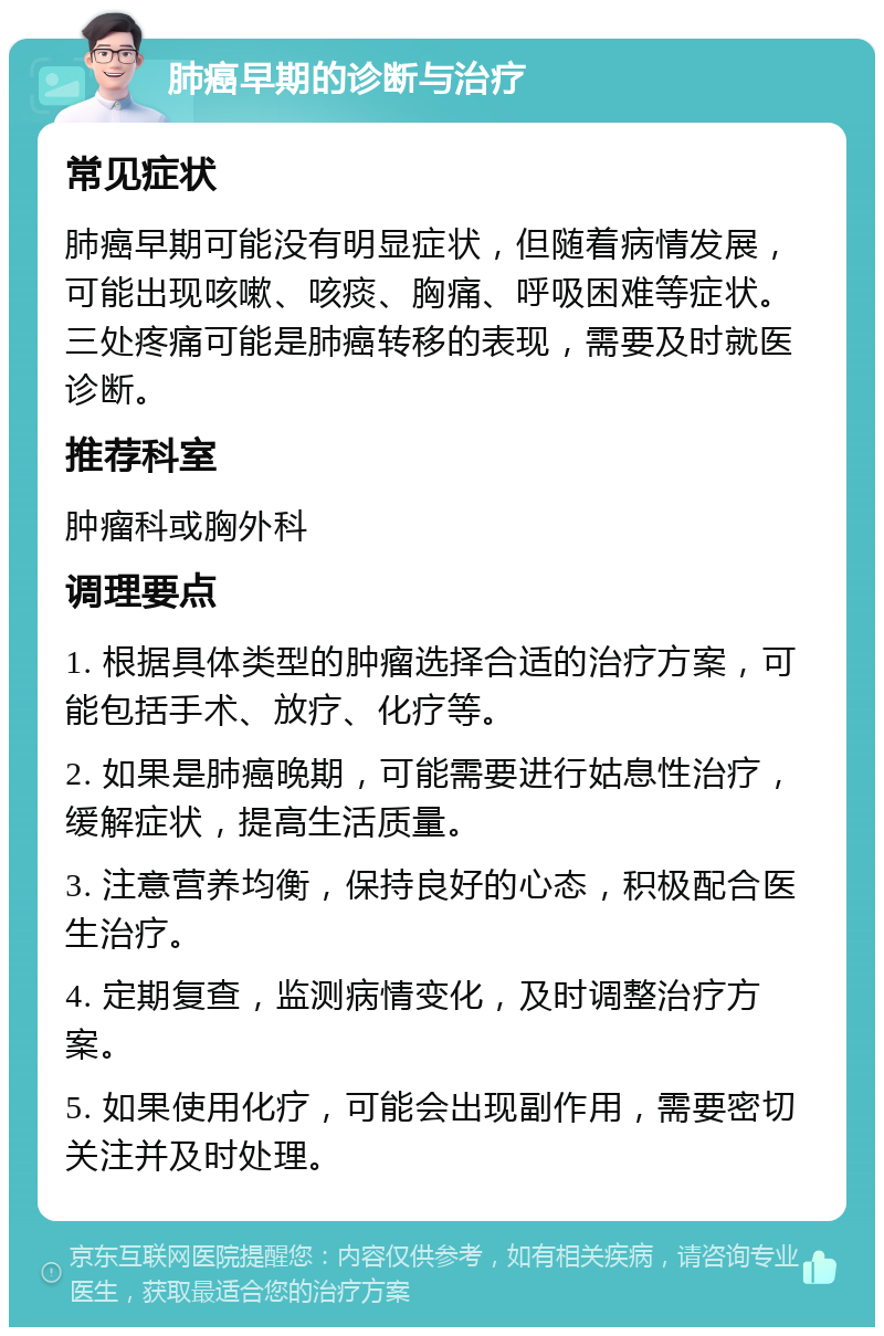 肺癌早期的诊断与治疗 常见症状 肺癌早期可能没有明显症状，但随着病情发展，可能出现咳嗽、咳痰、胸痛、呼吸困难等症状。三处疼痛可能是肺癌转移的表现，需要及时就医诊断。 推荐科室 肿瘤科或胸外科 调理要点 1. 根据具体类型的肿瘤选择合适的治疗方案，可能包括手术、放疗、化疗等。 2. 如果是肺癌晚期，可能需要进行姑息性治疗，缓解症状，提高生活质量。 3. 注意营养均衡，保持良好的心态，积极配合医生治疗。 4. 定期复查，监测病情变化，及时调整治疗方案。 5. 如果使用化疗，可能会出现副作用，需要密切关注并及时处理。