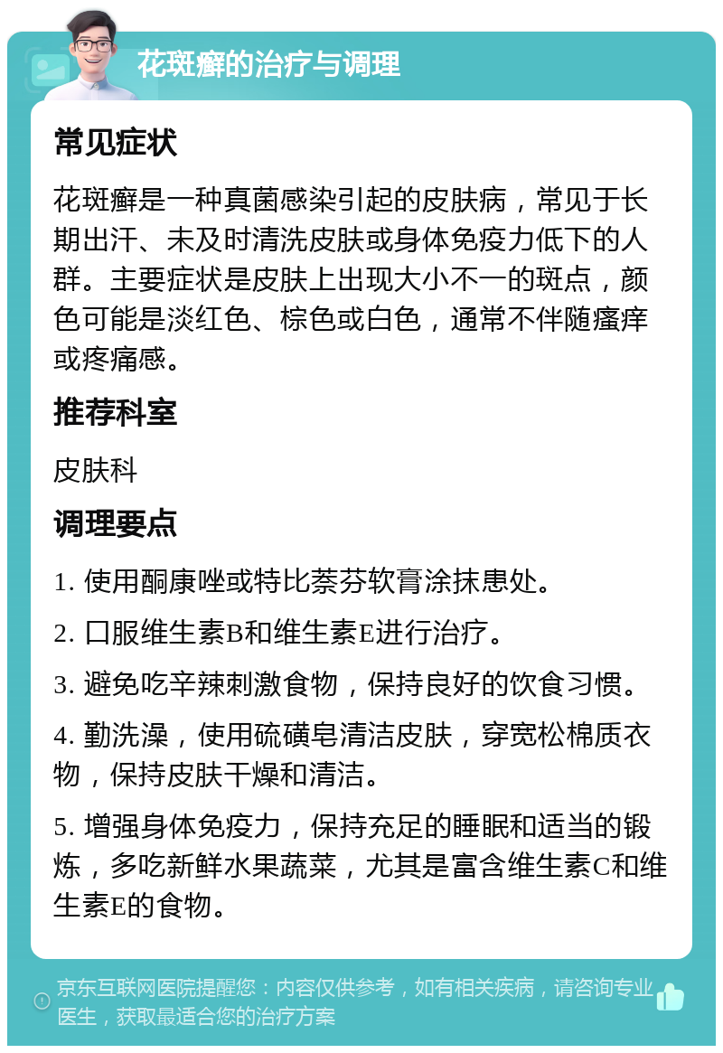 花斑癣的治疗与调理 常见症状 花斑癣是一种真菌感染引起的皮肤病，常见于长期出汗、未及时清洗皮肤或身体免疫力低下的人群。主要症状是皮肤上出现大小不一的斑点，颜色可能是淡红色、棕色或白色，通常不伴随瘙痒或疼痛感。 推荐科室 皮肤科 调理要点 1. 使用酮康唑或特比萘芬软膏涂抹患处。 2. 口服维生素B和维生素E进行治疗。 3. 避免吃辛辣刺激食物，保持良好的饮食习惯。 4. 勤洗澡，使用硫磺皂清洁皮肤，穿宽松棉质衣物，保持皮肤干燥和清洁。 5. 增强身体免疫力，保持充足的睡眠和适当的锻炼，多吃新鲜水果蔬菜，尤其是富含维生素C和维生素E的食物。