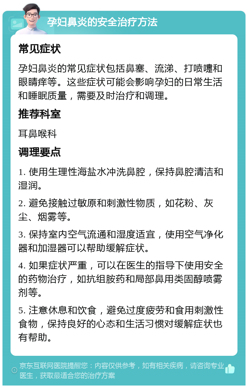 孕妇鼻炎的安全治疗方法 常见症状 孕妇鼻炎的常见症状包括鼻塞、流涕、打喷嚏和眼睛痒等。这些症状可能会影响孕妇的日常生活和睡眠质量，需要及时治疗和调理。 推荐科室 耳鼻喉科 调理要点 1. 使用生理性海盐水冲洗鼻腔，保持鼻腔清洁和湿润。 2. 避免接触过敏原和刺激性物质，如花粉、灰尘、烟雾等。 3. 保持室内空气流通和湿度适宜，使用空气净化器和加湿器可以帮助缓解症状。 4. 如果症状严重，可以在医生的指导下使用安全的药物治疗，如抗组胺药和局部鼻用类固醇喷雾剂等。 5. 注意休息和饮食，避免过度疲劳和食用刺激性食物，保持良好的心态和生活习惯对缓解症状也有帮助。